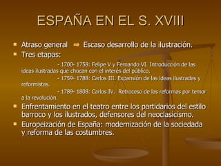 ESPAÑA EN EL S. XVIII Atraso general  Escaso desarrollo de la ilustración. Tres etapas: - 1700- 1758: Felipe V y Fernando VI. Introducción de las ideas ilustradas que chocan con el interés del público. - 1759- 1788: Carlos III. Expansión de las ideas ilustradas y reformistas. - 1789- 1808: Carlos IV.  Retroceso de las reformas por temor a la revolución. Enfrentamiento en el teatro entre los partidarios del estilo barroco y los ilustrados, defensores del neoclasicismo. Europeización de España: modernización de la sociedada y reforma de las costumbres.  