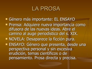 LA PROSA Género más importante: EL ENSAYO Prensa: Adquiere nueva importancia como difusora de las nuevas ideas. Abre el camino al auge periodístico del s. XIX. NOVELA: Desaparece la ficción pura. ENSAYO: Género que presenta, desde una perspectiva personal y sin excesiva erudición, temas científicos o de pensamiento. Prosa directa y precisa. 