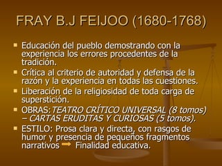 FRAY B.J FEIJOO (1680-1768) Educación del pueblo demostrando con la experiencia los errores procedentes de la tradición. Crítica al criterio de autoridad y defensa de la razón y la experiencia en todas las cuestiones. Liberación de la religiosidad de toda carga de superstición. OBRAS: TEATRO CRÍTICO UNIVERSAL (8 tomos) – CARTAS ERUDITAS Y CURIOSAS (5 tomos).  ESTILO: Prosa clara y directa, con rasgos de humor y presencia de pequeños fragmentos narrativos  Finalidad educativa. 