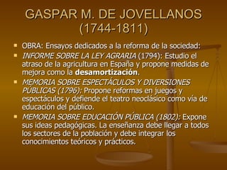 GASPAR M. DE JOVELLANOS (1744-1811) OBRA: Ensayos dedicados a la reforma de la sociedad: INFORME SOBRE LA LEY AGRARIA  (1794): Estudio el atraso de la agricultura en España y propone medidas de mejora como la  desamortización . MEMORIA SOBRE ESPECTÁCULOS Y DIVERSIONES PÚBLICAS (1796):  Propone reformas en juegos y espectáculos y defiende el teatro neoclásico como vía de educación del público. MEMORIA SOBRE EDUCACIÓN PÚBLICA (1802):  Expone sus ideas pedagógicas. La enseñanza debe llegar a todos los sectores de la población y debe integrar los conocimientos teóricos y prácticos. 