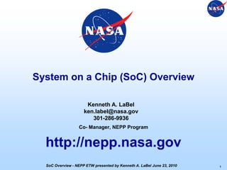 System on a Chip (SoC) Overview
Co- Manager, NEPP Program
http://nepp.nasa.gov
Kenneth A. LaBel
ken.label@nasa.gov
301-286-9936
1SoC Overview - NEPP ETW presented by Kenneth A. LaBel June 23, 2010
 