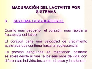 MADURACIÓN DEL LACTANTE POR
              SISTEMAS

3.   SISTEMA CIRCULATORIO.

Cuanto más pequeño el corazón, más rápida la
frecuencia del latido.
El corazón tiene una velocidad de crecimiento
acelerada que continúa hasta la adolescencia.
La presión sanguínea se mantienen bastante
estables desde el mes a los seis años de vida, con
diferencias individuales como: el peso y la estatura.
 