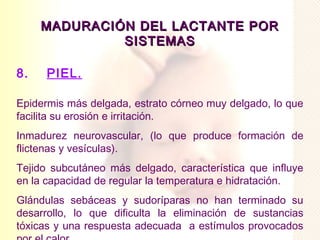 MADURACIÓN DEL LACTANTE POR
              SISTEMAS

8.    PIEL.

Epidermis más delgada, estrato córneo muy delgado, lo que
facilita su erosión e irritación.
Inmadurez neurovascular, (lo que produce formación de
flictenas y vesículas).
Tejido subcutáneo más delgado, característica que influye
en la capacidad de regular la temperatura e hidratación.
Glándulas sebáceas y sudoríparas no han terminado su
desarrollo, lo que dificulta la eliminación de sustancias
tóxicas y una respuesta adecuada a estímulos provocados
 