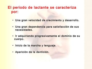 El periodo de lactante se caracteriza
  por:

  • Una gran velocidad de crecimiento y desarrollo.

  • Una gran dependencia para satisfacción de sus
    necesidades.

  • Ir adquiriendo progresivamente el dominio de su
   cuerpo.

  • Inicio de la marcha y lenguaje.

  • Aparición de la dentición.
 