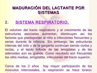 MADURACIÓN DEL LACTANTE POR
               SISTEMAS

2.     SISTEMA RESPIRATORIO.
El volumen del tracto respiratorio y el crecimiento de las
estructuras asociadas aumentan, disminuyen así los
factores que predisponen al niño a infecciones frecuentes y
serias durante la infancia. Sin embargo, las estructuras
internas del oído y de la garganta continúan siendo cortas y
rectas, y el tejido linfoide de las amígdalas y de las
adenoides aún es grande. Como resultado son frecuentes
las otitis medias, amigdalitis, infecciones del tracto superior.

Cerca de los 2 años hay mayor participación de los
músculos intercostales, la respiración se hace toraco-
 