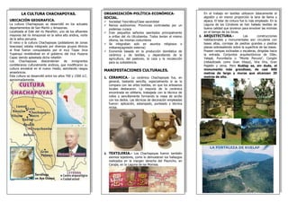 LA CULTURA CHACHAPOYAS.
UBICACIÓN GEOGRAFICA.
La cultura Chachapoyas se desarrolló en los actuales
departamentos de San Martín y Amazonas.
Localizada al Este del río Marañón; uno de los afluentes
mayores del río Amazonas en la selva alto andina, norte
de la selva peruana.
El reino o la cultura Chachapoyas (pobladores de zonas
boscosas) estaba integrado por diversos grupos étnicos
al final fueron conquistados por el inca Túpac Inca
Yupanqui revelándose en el gobierno del inca Huayna
Capac siendo aplastada dicha rebelión
Los Chachapoyas descenderían de inmigrantes
cordilleranos culturalmente andinos, que modificaron su
cultura ancestral en el nuevo medio, asimilando rasgos
amazónicos.
Esta cultura se desarrolló entre los años 700 y 1500 d.C.
aproximadamente.
En el trabajo en textiles utilizaron básicamente el
algodón y en menor proporción la lana de llama y
alpaca. El telar de cintura fue lo más empleado. En la
Laguna de los Cóndores se han hallado textiles de
buena calidad que sirvieron para envolver las momias
en el tiempo de los Incas.
3. ARQUITECTURA.- Las construcciones
habitacionales y monumentales son circulares con
bases altas, cornisas de piedras grandes y piedras
planas sobresaliendo sobre la superficie de las bases.
Poseen rampas inclinadas o escaleras, dirigidas hacia
la entrada. Conjuntos arquitectónicos de Olán,
Yalapé, Purunllacta o "Monte Peruvia", Congón
(rebautizado como Gran Vilaya), Vira Vira, Gran
Pajatén y otros. Pero Kuélap es, sin duda, el
monumento más grandioso, de casi 600
metros de largo y muros que alcanzan 20
metros de alto.
ORGANIZACIÓN-POLÍTICA-ECONÓMICA-
SOCIAL.
 Sociedad Teocrática/Clase sacerdotal
 Reinos autónomos: Provincias controladas por un
poderoso curaca
 Eran pequeños señoríos asentados principalmente
a orillas del río Utcubamba. Todos tenían el mismo
idioma, las mismas costumbres
 Se integraban solo en asuntos religiosos o
militares(agresión externa)
 Economía basada en la producción doméstica de
cerámica y de textiles, y dependiendo de la
agricultura, del pastoreo, la caza y la recolección
para su subsistencia.
MANIFESTACIONES CULTURALES.
1. CERAMICA.- La cerámica Chachapoyas fue, en
general, bastante sencilla, especialmente si se la
compara con las artes textiles, en que los artesanos
locales destacaron. La mayoría de la cerámica
encontrada es utilitaria, trabajada con la técnica de
rollos o sencillamente formando la masa de arcilla
con los dedos. Las técnicas de decoración empleadas
fueron: aplicación, estampado, punteado y técnica
incisa.
2. TEXTILERIA.- Los Chachapoyas fueron también
eximios tejedores, como lo demuestran los hallazgos
realizados en la margen derecha del Pisuncho, en
Carajía, en la Laguna de las Momias.
 