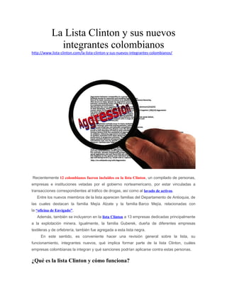 La Lista Clinton y sus nuevos 
integrantes colombianos 
http://www.lista-clinton.com/la-lista-clinton-y-sus-nuevos-integrantes-colombianos/ 
Recientemente 12 colombianos fueron incluidos en la lista Clinton, un compilado de personas, 
empresas e instituciones vetadas por el gobierno norteamericano, por estar vinculadas a 
transacciones correspondientes al tráfico de drogas, así como al lavado de activos. 
Entre los nuevos miembros de la lista aparecen familias del Departamento de Antioquia, de 
las cuales destacan la familia Mejía Alzate y la familia Barco Mejía, relacionadas con 
la “oficina de Envigado”. 
Además, también se incluyeron en la lista Clinton a 13 empresas dedicadas principalmente 
a la explotación minera. Igualmente, la familia Guberek, dueña de diferentes empresas 
textileras y de orfebrería, también fue agregada a esta lista negra. 
En este sentido, es conveniente hacer una revisión general sobre la lista, su 
funcionamiento, integrantes nuevos, qué implica formar parte de la lista Clinton, cuáles 
empresas colombianas la integran y qué sanciones podrían aplicarse contra estas personas. 
¿Qué es la lista Clinton y cómo funciona? 
 