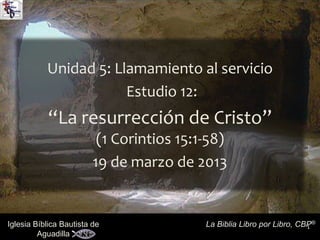 1Iglesia Bíblica Bautista de
Aguadilla
La Biblia Libro por Libro, CBP®
Unidad 5: Llamamiento al servicio
Estudio 12:
“La resurrección de Cristo”
(1 Corintios 15:1-58)
19 de marzo de 2013
 