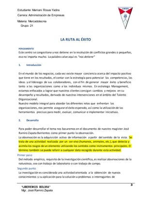 Estudiante: Mamani Rosas Yadira
Carrera: Administración de Empresas
Materia: Mercadotecnia
III Grupo: 21
3
“LIBEREMOS BOLIVIA”
Mgr. José Ramiro Zapata
Barrientos
LA RUTA AL ÉXITO
PENSAMIENTO
Este centro se congestiona y nos detiene en la resolución de conflictos grandes o pequeños,
eso no importa mucho. La palabra calve aquí es “nos detiene”
1. Introducción
En el mundo de los negocios, cada vez existe mayor conciencia acerca del impacto positivo
que tiene en los resultados, el contar con la estrategia para potenciar las competencias, las
ideas y el liderazgo de sus colaboradores, con el fin de generar mayor éxito y beneficio
tanto a las organizaciones como a los individuos mismos. En estratego Management,
estamos enfocados a lograr que nuestros clientes consigan cambios y mejoras en su
desempeño y resultados, derivado de nuestras intervenciones en el ámbito del Talento
Organizacional.
Nuestro modelo integral para abordar los diferentes retos que enfrentan las
organizaciones, nos permite asegurar el éxito esperado, así como la utilización de las
herramientas precisas para medir, evaluar, comunicar e implementar iniciativas.
2. Desarrollo
Para poder desarrollar el tema nos basaremos en el documento de nuestro magister José
Ramiro Zapata Barrientos como primer punto la observación.
La observación es la adquisición activa de información a partir del sentido de la vista. Se
trata de una actividad realizada por un ser vivo (humanos, animales, etc.), que detecta y
asimila los rasgos de un elemento utilizando los sentidos como instrumentos principales. El
término también se puede referir a cualquier dato recogido durante esta actividad.
Primer paso
Del método empírico, requisito de la investigación científica, es realizar observaciones de la
naturaleza, sea con trabajo de laboratorio o con trabajo de campo.
Segundo punto
La investigación es considerada una actividad orientada a la obtención de nuevos
conocimientos y su aplicación para la solución a problemas o interrogantes de
 