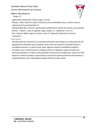 Estudiante: Mamani Rosas Yadira
Carrera: Administración de Empresas
Materia: Mercadotecnia
III Grupo: 21
5
“LIBEREMOS BOLIVIA”
Mgr. José Ramiro Zapata
Barrientos
significados primarios de cultura surgen de este
Período: cultura como un espíritu folclórico con una identidad única, y cultura como la
cultivación de la espiritualidad o la
Individualidad libre. El primer significado es predominante dentro de nuestro uso actual del
término “cultura”, pero el segundo juega todavía un importante rol en lo
Que creemos debería lograr la cultura, como la “expresión” plena del ser único y
“auténtico”.
Sexto punto
Sociedad (del latín soecitas) es un concepto polisémico, que designa a un tipo particular de
agrupación de individuos que se produce tanto entre los humanos (sociedad humana o
sociedades humanas, en plural) como entre algunos animales (sociedades animales).
En ambos casos, la relación que se establece entre los individuos supera la manera de
transmisión genética e implica cierto grado de comunicación y cooperación, que en un nivel
superior (cuando se produce la persistencia y transmisión generacional de conocimientos y
comportamientos por el aprendizaje) puede calificarse como cultura
 