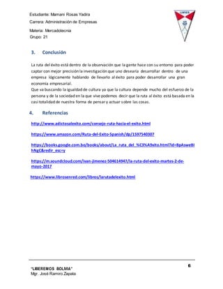 Estudiante: Mamani Rosas Yadira
Carrera: Administración de Empresas
Materia: Mercadotecnia
IIIGrupo: 21
6
“LIBEREMOS BOLIVIA”
Mgr. José Ramiro Zapata
Barrientos
3. Conclusión
La ruta del éxito está dentro de la observación que la gente hace con su entorno para poder
captar con mejor precisión la investigación que uno desearía desarrollar dentro de una
empresa lógicamente hablando de llevarlo al éxito para poder desarrollar una gran
economía empresarial.
Que va buscando la igualdad de cultura ya que la cultura depende mucho del esfuerzo de la
persona y de la sociedad en la que vive podemos decir que la ruta al éxito está basada en la
casi totalidad de nuestra forma de pensar y actuar sobre las cosas.
4. Referencias
http://www.adictosalexito.com/consejo-ruta-hacia-el-exito.html
https://www.amazon.com/Ruta-del-Exito-Spanish/dp/1597540307
https://books.google.com.bo/books/about/La_ruta_del_%C3%A9xito.html?id=BpAsweBI
hNgC&redir_esc=y
https://m.soundcloud.com/ivan-jimenez-504614947/la-ruta-del-exito-martes-2-de-
mayo-2017
https://www.librosenred.com/libros/larutadelexito.html
 