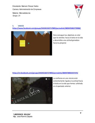 Estudiante: Mamani Rosas Yadira
Carrera: Administración de Empresas
Materia: Mercadotecnia
IIIGrupo: 21
7
“LIBEREMOS BOLIVIA”
Mgr. José Ramiro Zapata
Barrientos
5. VIDEOS
https://www.facebook.com/groups/243341565717809/permalink/3809476965770900/
Para conseguir tus objetivos es vital
que te orientes hacia el éxito en la vida
y desarrolles una actitud ganadora
hacia tu proyecto
https://m.facebook.com/groups/243341565717809/permalink/3809478892437374/
La confianza en uno mismo está
estrechamente ligada a la actitud hacia
el éxito en la vida que hemos señalado
en el apartado anterior
 
