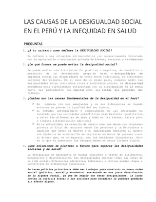 LAS CAUSAS DE LA DESIGUALDAD SOCIAL
EN EL PERÚ Y LA INEQUIDAD EN SALUD
PREGUNTAS
1. ¿A tu criterio como defines la DESIGUALDAD SOCIAL?
Se refiere a una situación socioeconómica ,no necesariamente vinculada
con la apropiación o usurpación privada de bienes, recursos y recompensas
2. ¿De qué formas se puede evitar la desigualdad social?
Se puede evitar una discriminación positiva o negativa, en beneficio o
perjuicio de un determinado grupo.en base a desigualdades de
ingresos evocan las disparidades de renta entre individuos, en diferentes
naciones del planeta. En el seno de un mismo país, podemos medir las
desigualdades entre individuos ricos e individuos pobres. La desigualdad
económica está directamente relacionada con la distribución de la renta
tanto las procedentes del capital como las rentas que proceden del
trabajo.
3. ¿Cuáles son las causas fundamentales de la desigualdad en el Perú?
 Es compara con sus semejantes y ve sus diferencias es cuando
entonces se pierde la igualdad del ser humano.
 El estudio antropológico y arqueológico de las sociedades ha
revelado que las sociedades paleolíticas eran bastante igualitarias,
y salvo las diferencias de sexo y edad en las tareas, existe poco
o ninguna diferenciación adicional
 En la actualidad, la creación de dinero como una deuda con intereses
provoca un flujo de recursos desde las personas y la Naturaleza a
aquellos que crean el dinero y el capitalismo confiere al dinero
una dinámica de acumulación de capitales en manos de quienes crean
el dinero que, en su mayoría, son las entidades financieras. Esto
es lo que ha acentuado las desigualdades en estos últimos siglos.
4. ¿Qué soluciones se plantean a futuro para superar las desigualdades
sociales y de salud?
La desigualdad se manifiesta en muchas ocasiones a través de aislamiento,
marginación y discriminación. Las desigualdades abarcan todas las áreas de
la vida social: diferencias educativas, laborales, e incluso pueden llegar a
convertirse en diferencias judiciales.
La tarea política prioritaria debe ser trabajar para construir un nuevo orden
social (político, social y económico) sustentado en una justa distribución
de la riqueza social, ya que de seguir con estas desigualdades, la lucha
contra la justicia fiscal y las acciones para erradicar la pobreza quedarán
sin efecto alguno.
 