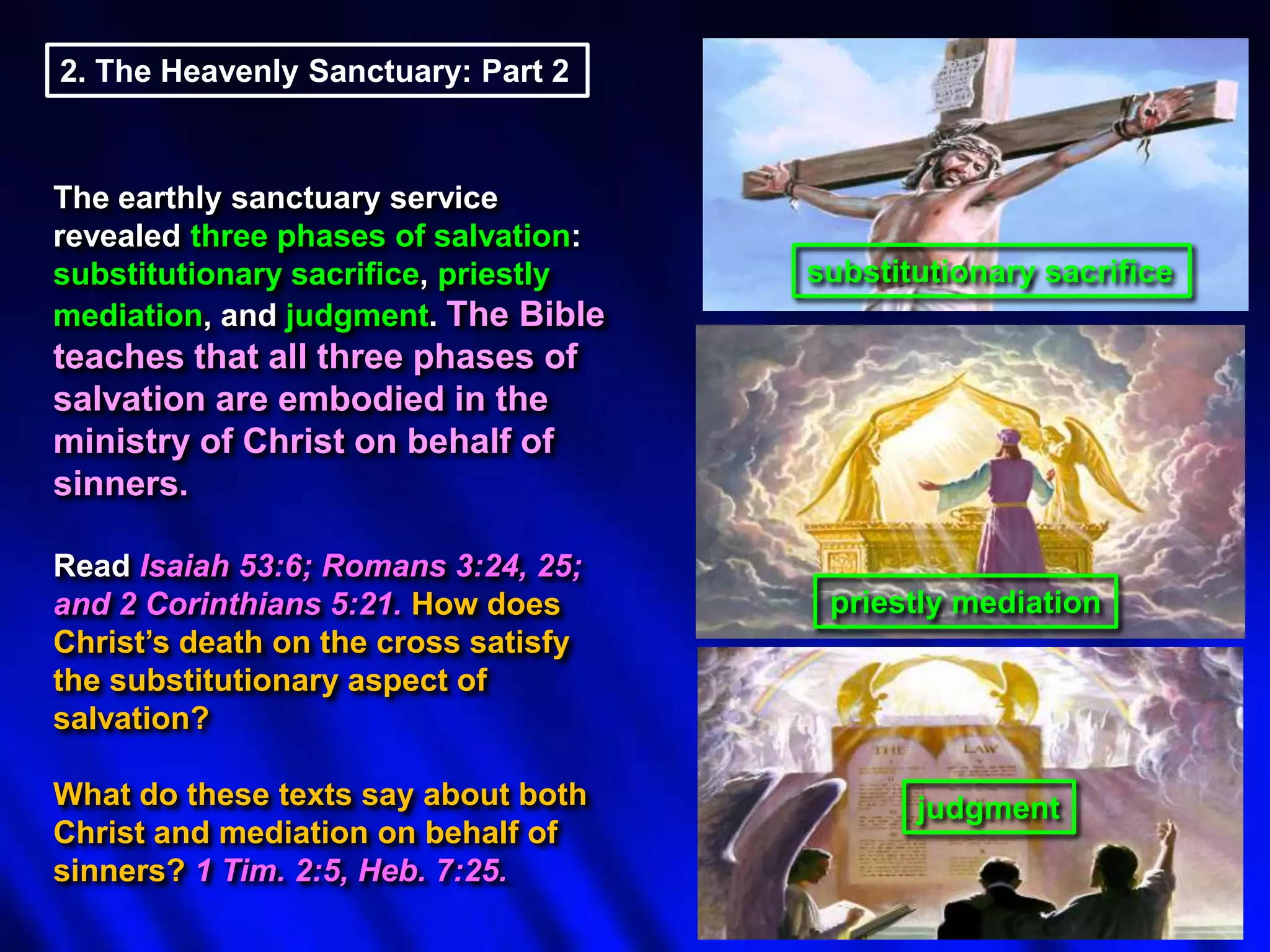 2. The Heavenly Sanctuary: Part 2

The earthly sanctuary service
revealed three phases of salvation:
substitutionary sacrifice, priestly
mediation, and judgment. The Bible

substitutionary sacrifice

teaches that all three phases of
salvation are embodied in the
ministry of Christ on behalf of
sinners.
Read Isaiah 53:6; Romans 3:24, 25;
and 2 Corinthians 5:21. How does
Christ‟s death on the cross satisfy
the substitutionary aspect of
salvation?
What do these texts say about both
Christ and mediation on behalf of
sinners? 1 Tim. 2:5, Heb. 7:25.

priestly mediation

judgment

 