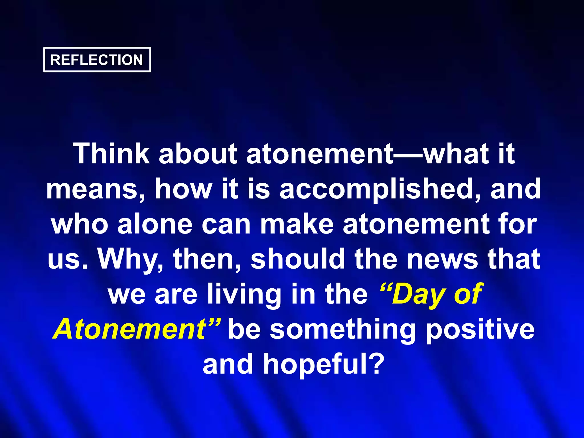 REFLECTION

Think about atonement—what it
means, how it is accomplished, and
who alone can make atonement for
us. Why, then, should the news that
we are living in the ―Day of
Atonement‖ be something positive
and hopeful?

 
