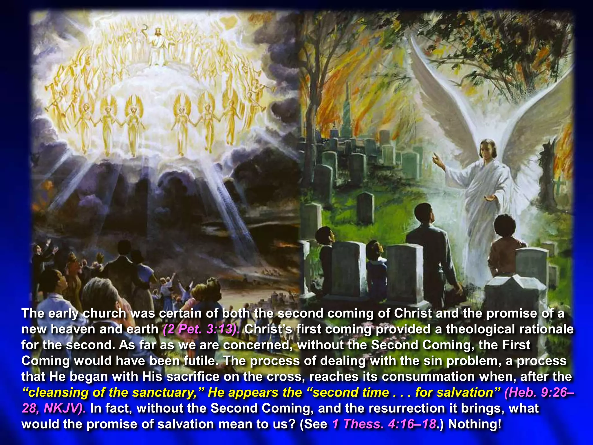 The early church was certain of both the second coming of Christ and the promise of a
new heaven and earth (2 Pet. 3:13). Christ‟s first coming provided a theological rationale
for the second. As far as we are concerned, without the Second Coming, the First
Coming would have been futile. The process of dealing with the sin problem, a process
that He began with His sacrifice on the cross, reaches its consummation when, after the
―cleansing of the sanctuary,‖ He appears the ―second time . . . for salvation‖ (Heb. 9:26–
28, NKJV). In fact, without the Second Coming, and the resurrection it brings, what
would the promise of salvation mean to us? (See 1 Thess. 4:16–18.) Nothing!

 