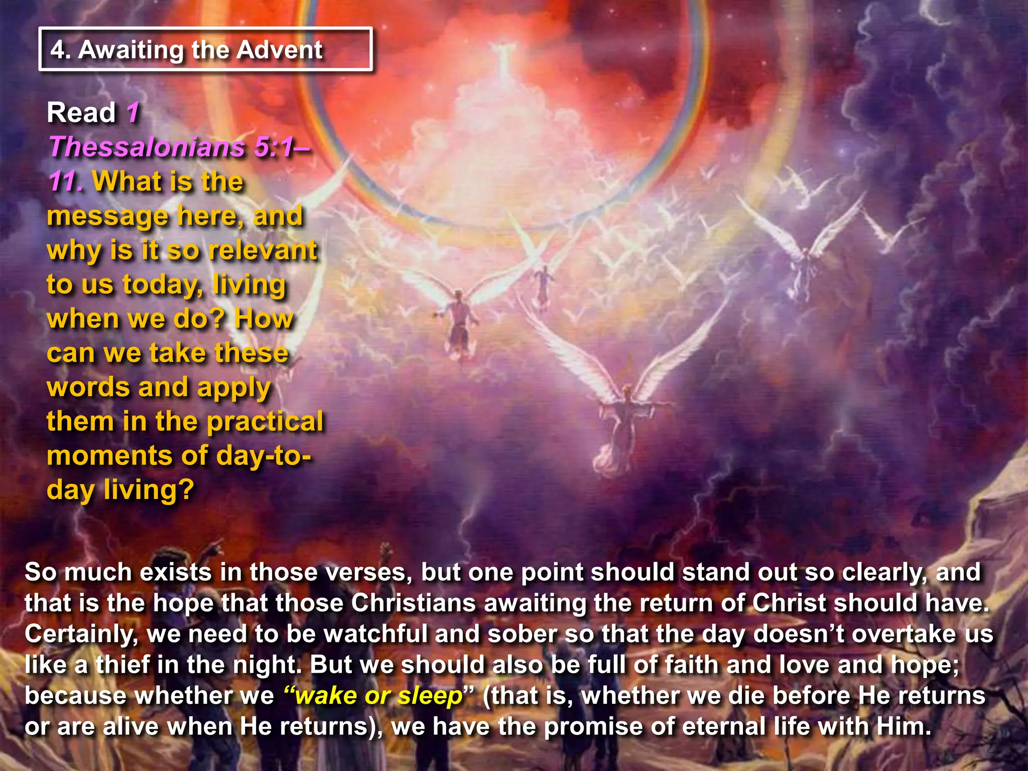 4. Awaiting the Advent

Read 1
Thessalonians 5:1–
11. What is the
message here, and
why is it so relevant
to us today, living
when we do? How
can we take these
words and apply
them in the practical
moments of day-today living?
So much exists in those verses, but one point should stand out so clearly, and
that is the hope that those Christians awaiting the return of Christ should have.
Certainly, we need to be watchful and sober so that the day doesn‟t overtake us
like a thief in the night. But we should also be full of faith and love and hope;
because whether we ―wake or sleep” (that is, whether we die before He returns
or are alive when He returns), we have the promise of eternal life with Him.

 