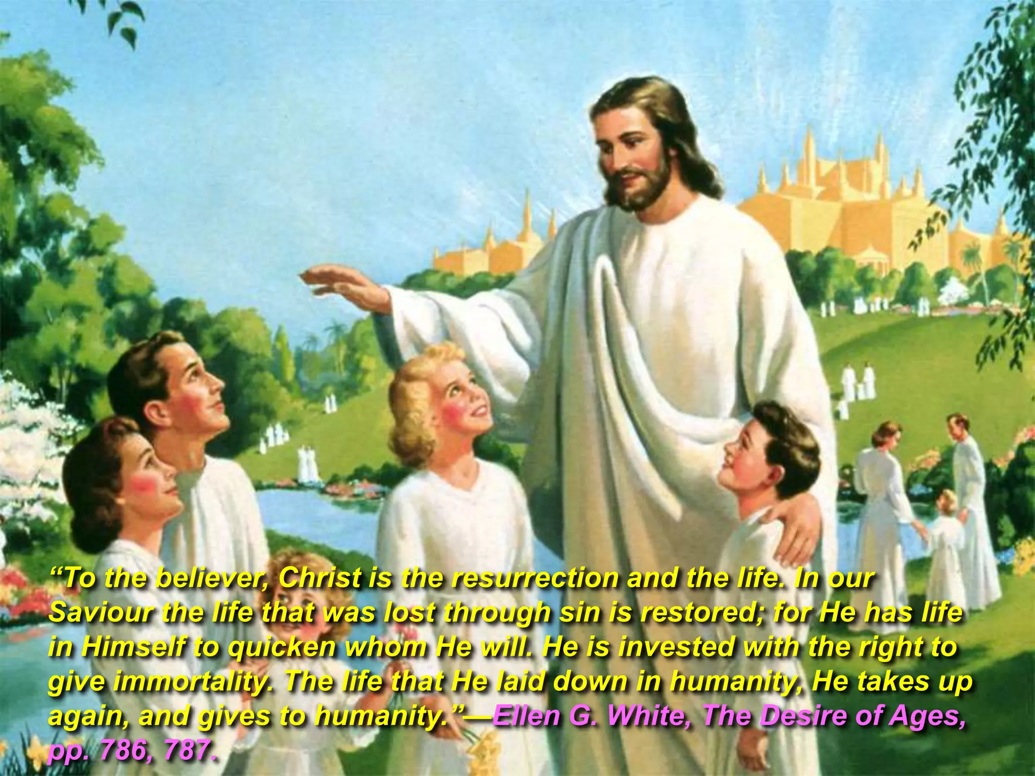 ―To the believer, Christ is the resurrection and the life. In our
Saviour the life that was lost through sin is restored; for He has life
in Himself to quicken whom He will. He is invested with the right to
give immortality. The life that He laid down in humanity, He takes up
again, and gives to humanity.‖—Ellen G. White, The Desire of Ages,
pp. 786, 787.

 