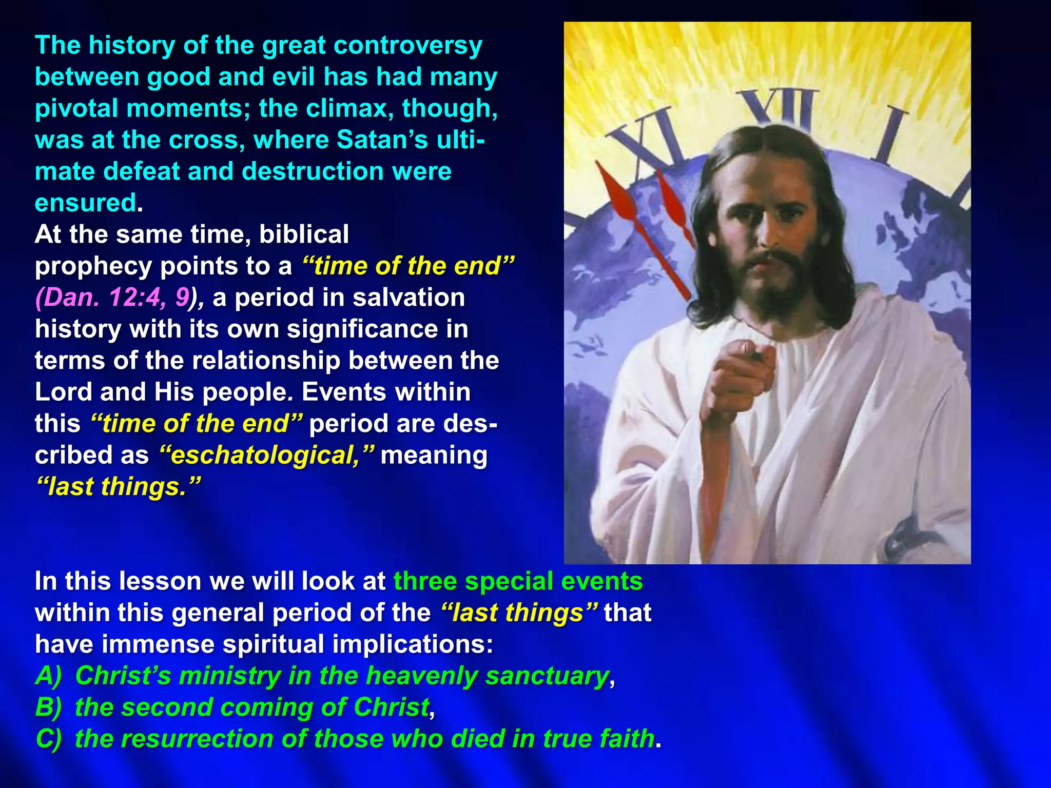 The history of the great controversy
between good and evil has had many
pivotal moments; the climax, though,
was at the cross, where Satan‟s ultimate defeat and destruction were
ensured.
At the same time, biblical
prophecy points to a ―time of the end‖
(Dan. 12:4, 9), a period in salvation
history with its own significance in
terms of the relationship between the
Lord and His people. Events within
this ―time of the end‖ period are described as ―eschatological,‖ meaning
―last things.‖

In this lesson we will look at three special events
within this general period of the ―last things‖ that
have immense spiritual implications:
A) Christ‘s ministry in the heavenly sanctuary,
B) the second coming of Christ,
C) the resurrection of those who died in true faith.

 