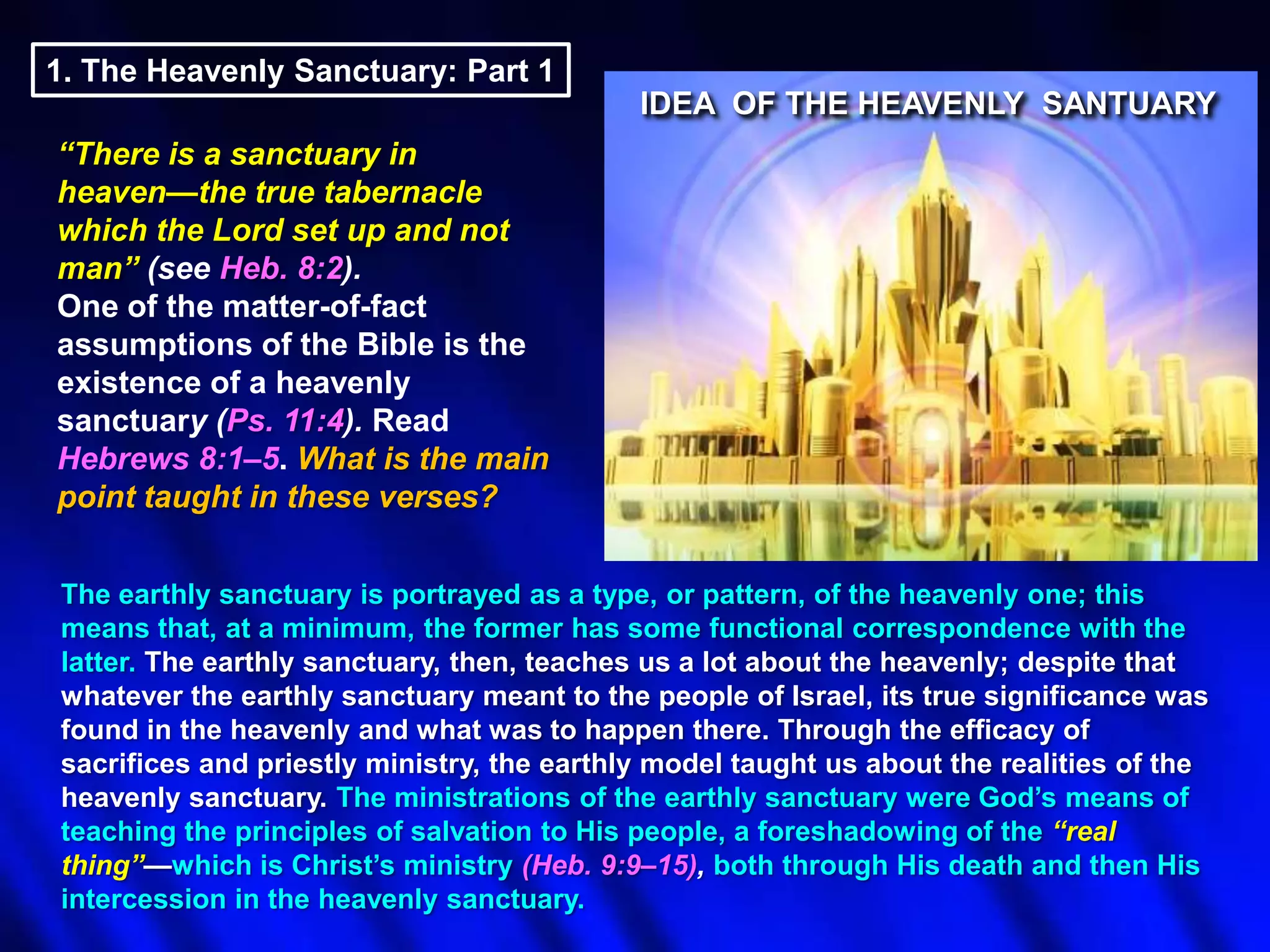 1. The Heavenly Sanctuary: Part 1
IDEA OF THE HEAVENLY SANTUARY
―There is a sanctuary in
heaven—the true tabernacle
which the Lord set up and not
man‖ (see Heb. 8:2).
One of the matter-of-fact
assumptions of the Bible is the
existence of a heavenly
sanctuary (Ps. 11:4). Read
Hebrews 8:1–5. What is the main
point taught in these verses?
The earthly sanctuary is portrayed as a type, or pattern, of the heavenly one; this
means that, at a minimum, the former has some functional correspondence with the
latter. The earthly sanctuary, then, teaches us a lot about the heavenly; despite that
whatever the earthly sanctuary meant to the people of Israel, its true significance was
found in the heavenly and what was to happen there. Through the efficacy of
sacrifices and priestly ministry, the earthly model taught us about the realities of the
heavenly sanctuary. The ministrations of the earthly sanctuary were God‟s means of
teaching the principles of salvation to His people, a foreshadowing of the ―real
thing‖—which is Christ‟s ministry (Heb. 9:9–15), both through His death and then His
intercession in the heavenly sanctuary.

 