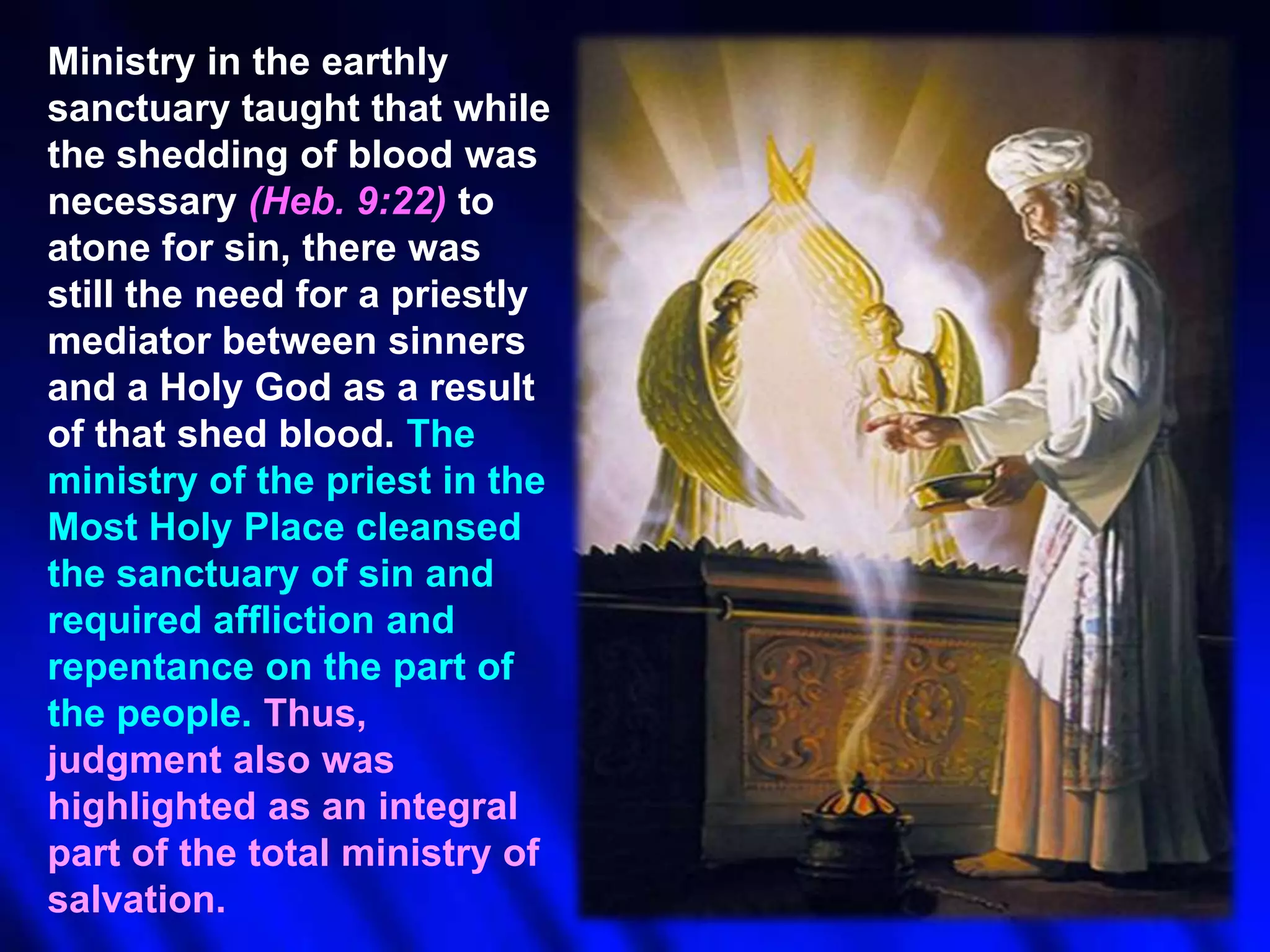 Ministry in the earthly
sanctuary taught that while
the shedding of blood was
necessary (Heb. 9:22) to
atone for sin, there was
still the need for a priestly
mediator between sinners
and a Holy God as a result
of that shed blood. The
ministry of the priest in the
Most Holy Place cleansed
the sanctuary of sin and
required affliction and
repentance on the part of
the people. Thus,
judgment also was
highlighted as an integral
part of the total ministry of
salvation.

 