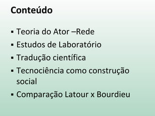 Conteúdo
 Teoria do Ator –Rede
 Estudos de Laboratório
 Tradução científica
 Tecnociência como construção
social
 Comparação Latour x Bourdieu
 