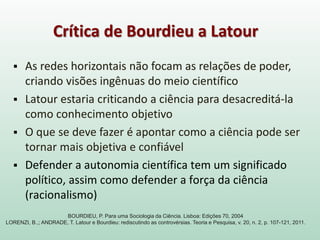  As redes horizontais não focam as relações de poder,
criando visões ingênuas do meio científico
 Latour estaria criticando a ciência para desacreditá-la
como conhecimento objetivo
 O que se deve fazer é apontar como a ciência pode ser
tornar mais objetiva e confiável
 Defender a autonomia científica tem um significado
político, assim como defender a força da ciência
(racionalismo)
Crítica de Bourdieu a Latour
BOURDIEU, P. Para uma Sociologia da Ciência. Lisboa: Edições 70, 2004
LORENZI, B.,; ANDRADE, T. Latour e Bourdieu: rediscutindo as controvérsias. Teoria e Pesquisa, v. 20, n. 2, p. 107-121, 2011.
 