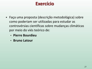 27
Exercício
 Faça uma proposta (descrição metodológica) sobre
como poderiam ser utilizadas para estudar as
controvérsias científicas sobre mudanças climáticas
por meio do viés teórico de:
• Pierre Bourdieu
• Bruno Latour
 