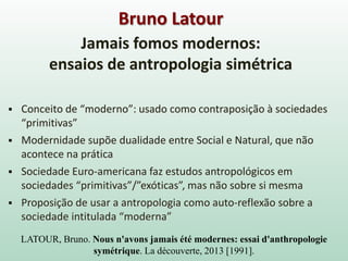 LATOUR, Bruno. Nous n'avons jamais été modernes: essai d'anthropologie
symétrique. La découverte, 2013 [1991].
Jamais fomos modernos:
ensaios de antropologia simétrica
 Conceito de “moderno”: usado como contraposição à sociedades
“primitivas”
 Modernidade supõe dualidade entre Social e Natural, que não
acontece na prática
 Sociedade Euro-americana faz estudos antropológicos em
sociedades “primitivas”/”exóticas”, mas não sobre si mesma
 Proposição de usar a antropologia como auto-reflexão sobre a
sociedade intitulada “moderna”
Bruno Latour
 