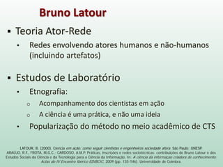 LATOUR, B. (2000). Ciencia em ação: como seguir cientistas e engenheiros sociedade afora. São Paulo: UNESP.
ARAÚJO, R.F., FROTA, M.G.C.; CARDOSO, A.M.P. Práticas, inscrições e redes sociotécnicas: contribuições de Bruno Latour e dos
Estudos Sociais da Ciência e da Tecnologia para a Ciência da Informação. In: A ciência da informaçao criadora de conhecimento:
Actas do IV Encontro Ibérico EDIBCIC, 2009 (pp. 135-146). Universidade de Coimbra.
 Teoria Ator-Rede
• Redes envolvendo atores humanos e não-humanos
(incluindo artefatos)
 Estudos de Laboratório
• Etnografia:
o Acompanhamento dos cientistas em ação
o A ciência é uma prática, e não uma ideia
• Popularização do método no meio acadêmico de CTS
Bruno Latour
 