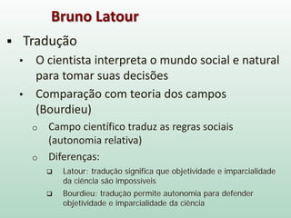  Tradução
• O cientista interpreta o mundo social e natural
para tomar suas decisões
• Comparação com teoria dos campos
(Bourdieu)
o Campo científico traduz as regras sociais
(autonomia relativa)
o Diferenças:
 Latour: tradução significa que objetividade e imparcialidade
da ciência são impossíveis
 Bourdieu: tradução permite autonomia para defender
objetividade e imparcialidade da ciência
Bruno Latour
 