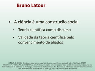 LATOUR, B. (2000). Ciencia em ação: como seguir cientistas e engenheiros sociedade afora. São Paulo: UNESP.
ARAÚJO, R.F., FROTA, M.G.C.; CARDOSO, A.M.P. Práticas, inscrições e redes sociotécnicas: contribuições de Bruno Latour e dos
Estudos Sociais da Ciência e da Tecnologia para a Ciência da Informação. In: A ciência da informaçao criadora de conhecimento:
Actas do IV Encontro Ibérico EDIBCIC, 2009 (pp. 135-146). Universidade de Coimbra.
 A ciência é uma construção social
• Teoria científica como discurso
• Validade da teoria científica pelo
convencimento de aliados
Bruno Latour
 