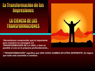 •Necesitamos comprender que lo importante
para nosotros es conseguir LA
TRANSFORMACIÓN DE LA VIDA, y ésto es
posible si uno se lo propone profundamente...
•“TRANSFORMACIÓN" significa que UNA COSA CAMBIA EN OTRA DIFERENTE. Es lógico
que todo está sometido a cambios.
 