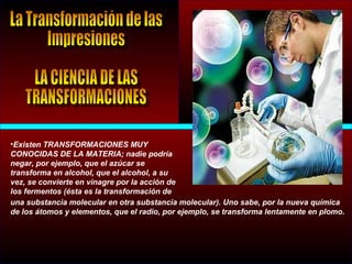 •Existen TRANSFORMACIONES MUY
CONOCIDAS DE LA MATERIA; nadie podría
negar, por ejemplo, que el azúcar se
transforma en alcohol, que el alcohol, a su
vez, se convierte en vinagre por la acción de
los fermentos (ésta es la transformación de
una substancia molecular en otra substancia molecular). Uno sabe, por la nueva química
de los átomos y elementos, que el radio, por ejemplo, se transforma lentamente en plomo.
 