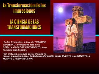 •En los Evangelios, la idea del “HOMBRE
TERRENAL", comparado éste a una
SEMILLA CAPAZ DE CRECIMIENTO, tiene
la misma significación.
•Sin embargo, es obvio que si el grano no
muere, la planta no nace. En toda transformación existe MUERTE y NACIMIENTO, o
MUERTE y RESURRECCION.
 
