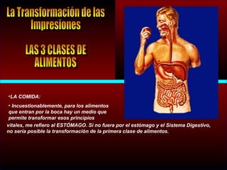 •LA COMIDA:
• Incuestionablemente, para los alimentos
que entran por la boca hay un medio que
permite transformar esos principios
vitales, me refiero al ESTÓMAGO. Si no fuera por el estómago y el Sistema Digestivo,
no sería posible la transformación de la primera clase de alimentos.
 