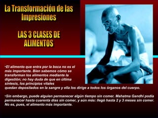 •El alimento que entra por la boca no es el
más importante. Bien sabemos cómo se
transforman los alimentos mediante la
digestión; no hay duda de que en última
síntesis, los principios vitales
quedan depositados en la sangre y ella los dirige a todos los órganos del cuerpo.
•Sin embargo, puede alguien permanecer algún tiempo sin comer. Mahatma Gandhi podía
permanecer hasta cuarenta días sin comer, y aún más: llegó hasta 2 y 3 meses sin comer.
No es, pues, el alimento más importante.
 