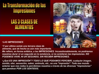 •LAS IMPRESIONES
•Y por último existe una tercera clase de
alimento, que de hecho es aún más importante.
Me refiero, en forma enfática, a las IMPRESIONES. Incuestionablemente, no podríamos
nosotros durar ni un segundo en la existencia, si no existieran las impresiones. NO
PODEMOS VIVIR, NI UN SEGUNDO, SIN RECIBIR IMPRESIONES.
•¿Qué ES UNA IMPRESIÓN"? TODO LO QUE PODAMOS PERCIBIR, cualquier imagen,
sonido, olor, sensación, sabor, estímulo, etc., es una "impresión". Todo ese mundo
exterior que nos rodea lo percibimos nosotros a través de las diversas "impresiones"
que penetran POR LOS SENTIDOS.
 