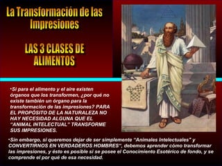 •Si para el alimento y el aire existen
órganos que los transformen, ¿por qué no
existe también un órgano para la
transformación de las impresiones? PARA
EL PROPÓSITO DE LA NATURALEZA NO
HAY NECESIDAD ALGUNA QUE EL
“ANIMAL INTELECTUAL” TRANSFORME
SUS IMPRESIONES.
•Sin embargo, si queremos dejar de ser simplemente “Animales Intelectuales" y
CONVERTIRNOS EN VERDADEROS HOMBRES“, debemos aprender cómo transformar
las impresiones, y ésto es posible si se posee el Conocimiento Esotérico de fondo, y se
comprende el por qué de esa necesidad.
 