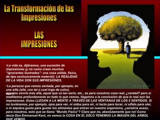 •La vida es, dijéramos, una sucesión de
impresiones (y no como creen muchos
“ignorantes ilustrados”: una cosa sólida, física,
de tipo exclusivamente material); LA REALIDAD
DE LA VIDA SON SUS IMPRESIONES.
•La persona que vemos sentada, por ejemplo, en
una silla (allá, con tal o cual traje de color),
aquelque nos sonríe más allá, aquel que va tan serio, etc., es para nosotros cosa real, ¿verdad? pero si
meditamos profundamente en todo lo que vemos, llegamos a la conclusión de que lo real son las
impresiones. Estas LLEGAN A LA MENTE A TRAVÉS DE LAS VENTANAS DE LOS 5 SENTIDOS. Si
no tuviéramos, por ejemplo, ojos para ver, ni oídos para oír, ni tacto para tocar, ni olfato para oler,
o ni siquiera gusto para gustar los alimentos que entran en nuestro organismo, ¿existiría acaso,
para nosotros, esto que se llama “Mundo Físico”? Claro que no, absolutamente que no! Como
decía Don Emmanuel Kant, no vemos la COSA EN SÍ, SÓLO TENEMOS LA IMAGEN DEL ARBOL
 