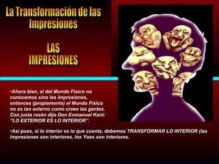 •Ahora bien, si del Mundo Físico no
conocemos sino las impresiones,
entonces (propiamente) el Mundo Físico
no es tan externo como creen las gentes.
Con justa razón dijo Don Enmanuel Kant:
“LO EXTERIOR ES LO INTERIOR”.
•Así pues, si lo interior es lo que cuenta, debemos TRANSFORMAR LO INTERIOR (las
impresiones son interiores, los Yoes son interiores.
 