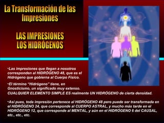 •Las impresiones que llegan a nosotros
corresponden al HIDRÓGENO 48, que es el
Hidrógeno que gobierna al Cuerpo Físico.
•El término “Hidrógeno” tiene, en
Gnosticismo, un significado muy extenso.
CUALQUIER ELEMENTO SIMPLE ES realmente UN HIDRÓGENO de cierta densidad.
•Así pues, toda impresión pertenece al HIDRÓGENO 48 pero puede ser transformada en
el HIDRÓGENO 24, que corresponde al CUERPO ASTRAL, y mucho más tarde en el
HIDRÓGENO 12, que corresponde al MENTAL, y aún en el HIDRÓGENO 6 del CAUSAL,
etc., etc., etc.
 