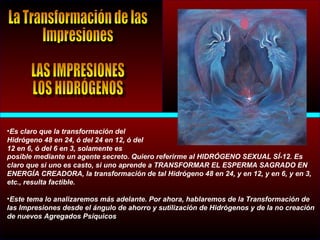 •Es claro que la transformación del
Hidrógeno 48 en 24, ó del 24 en 12, ó del
12 en 6, ó del 6 en 3, solamente es
posible mediante un agente secreto. Quiero referirme al HIDRÓGENO SEXUAL SÍ-12. Es
claro que si uno es casto, si uno aprende a TRANSFORMAR EL ESPERMA SAGRADO EN
ENERGÍA CREADORA, la transformación de tal Hidrógeno 48 en 24, y en 12, y en 6, y en 3,
etc., resulta factible.
•Este tema lo analizaremos más adelante. Por ahora, hablaremos de la Transformación de
las Impresiones desde el ángulo de ahorro y sutilización de Hidrógenos y de la no creación
de nuevos Agregados Psíquicos
 