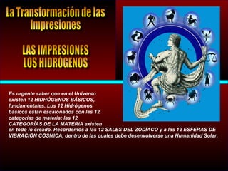 Es urgente saber que en el Universo
existen 12 HIDRÓGENOS BÁSICOS,
fundamentales. Los 12 Hidrógenos
básicos están escalonados con las 12
categorías de materia; las 12
CATEGORÍAS DE LA MATERIA existen
en todo lo creado. Recordemos a las 12 SALES DEL ZODÍACO y a las 12 ESFERAS DE
VIBRACIÓN CÓSMICA, dentro de las cuales debe desenvolverse una Humanidad Solar.
 