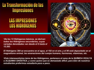 •De los 12 Hidrógenos básicos, se derivan
todos los Hidrógenos secundarios, cuyas
variadas densidades van desde el 6 hasta el
12.283.
El Hidrógeno 384 se encuentra en el agua, el 192 en el aire, y el 96 está depositado en el
magnetismo animal, las emanaciones del cuerpo humano, hormonas, vitaminas, etc.
•Este interesantísimo tema de los Hidrógenos, pertenece al ramo de la QUÍMICA OCULTA
o ALQUIMIA GNÓSTICA, y como quiera que es demasiado difícil, para bien de nuestros
estudiantes preferimos estudiarla poco a poco.
 