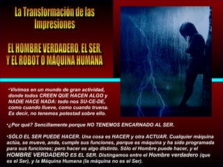 •Vivimos en un mundo de gran actividad,
donde todos CREEN QUE HACEN ALGO y
NADIE HACE NADA: todo nos SU-CE-DE,
como cuando llueve, como cuando truena.
Es decir, no tenemos potestad sobre ello.
•¿Por qué? Sencillamente porque NO TENEMOS ENCARNADO AL SER.
•SÓLO EL SER PUEDE HACER. Una cosa es HACER y otra ACTUAR. Cualquier máquina
actúa, se mueve, anda, cumple sus funciones, porque es máquina y ha sido programada
para sus funciones; pero hacer es algo distinto. Sólo el Hombre puede hacer, y el
HOMBRE VERDADERO ES EL SER. Distingamos entre el Hombre verdadero (que
es el Ser), y la Máquina Humana (la máquina no es el Ser).
 