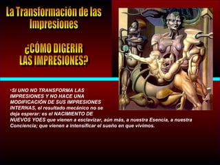•SI UNO NO TRANSFORMA LAS
IMPRESIONES Y NO HACE UNA
MODIFICACIÓN DE SUS IMPRESIONES
INTERNAS, el resultado mecánico no se
deja esperar: es el NACIMIENTO DE
NUEVOS YOES que vienen a esclavizar, aún más, a nuestra Esencia, a nuestra
Conciencia; que vienen a intensificar el sueño en que vivimos.
 