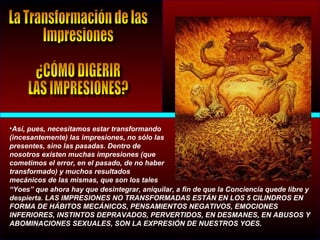 •Así, pues, necesitamos estar transformando
(incesantemente) las impresiones, no sólo las
presentes, sino las pasadas. Dentro de
nosotros existen muchas impresiones (que
cometimos el error, en el pasado, de no haber
transformado) y muchos resultados
mecánicos de las mismas, que son los tales
“Yoes” que ahora hay que desintegrar, aniquilar, a fin de que la Conciencia quede libre y
despierta. LAS IMPRESIONES NO TRANSFORMADAS ESTÁN EN LOS 5 CILINDROS EN
FORMA DE HÁBITOS MECÁNICOS, PENSAMIENTOS NEGATIVOS, EMOCIONES
INFERIORES, INSTINTOS DEPRAVADOS, PERVERTIDOS, EN DESMANES, EN ABUSOS Y
ABOMINACIONES SEXUALES, SON LA EXPRESIÓN DE NUESTROS YOES.
 