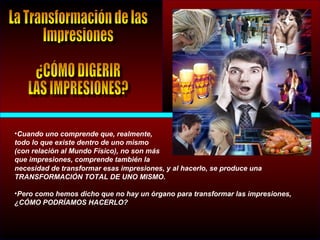 •Cuando uno comprende que, realmente,
todo lo que existe dentro de uno mismo
(con relación al Mundo Físico), no son más
que impresiones, comprende también la
necesidad de transformar esas impresiones, y al hacerlo, se produce una
TRANSFORMACIÓN TOTAL DE UNO MISMO.
•Pero como hemos dicho que no hay un órgano para transformar las impresiones,
¿CÓMO PODRÍAMOS HACERLO?
 