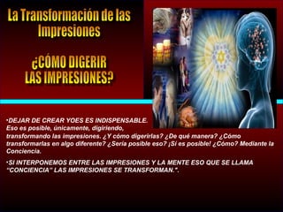 •DEJAR DE CREAR YOES ES INDISPENSABLE.
Eso es posible, únicamente, digiriendo,
transformando las impresiones. ¿Y cómo digerirlas? ¿De qué manera? ¿Cómo
transformarlas en algo diferente? ¿Sería posible eso? ¡Sí es posible! ¿Cómo? Mediante la
Conciencia.
•SI INTERPONEMOS ENTRE LAS IMPRESIONES Y LA MENTE ESO QUE SE LLAMA
“CONCIENCIA” LAS IMPRESIONES SE TRANSFORMAN.".
 